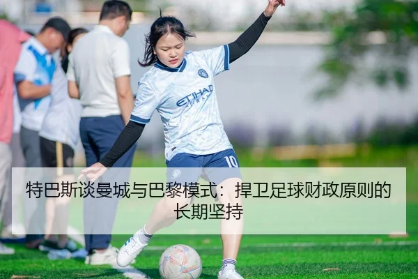 特巴斯谈曼城与巴黎模式：捍卫足球财政原则的长期坚持