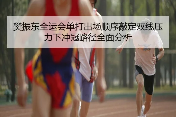 樊振东全运会单打出场顺序敲定双线压力下冲冠路径全面分析